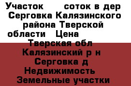 Участок 15,0 соток в дер. Серговка Калязинского района Тверской области › Цена ­ 200 000 - Тверская обл., Калязинский р-н, Серговка д. Недвижимость » Земельные участки продажа   